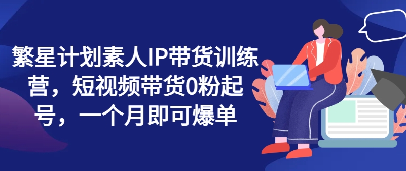 繁星计划素人IP带货训练营，短视频带货0粉起号，一个月即可爆单_海蓝资源库