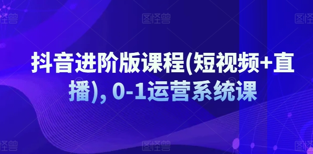 抖音进阶版课程(短视频+直播), 0-1运营系统课_海蓝资源库