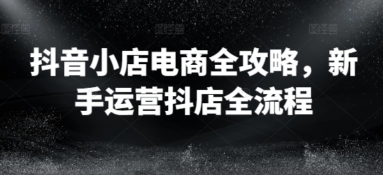 抖音小店电商全攻略，新手运营抖店全流程_海蓝资源库