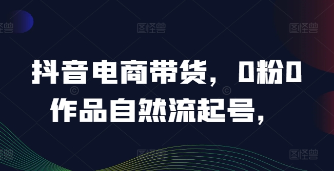 抖音电商带货，0粉0作品自然流起号，热销20多万人的抖音课程的经验分享_海蓝资源库