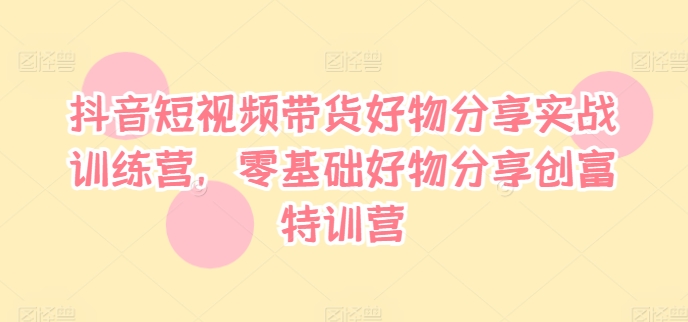 抖音短视频带货好物分享实战训练营，零基础好物分享创富特训营_海蓝资源库