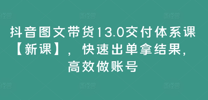 抖音图文带货13.0交付体系课【新课】，快速出单拿结果，高效做账号_海蓝资源库