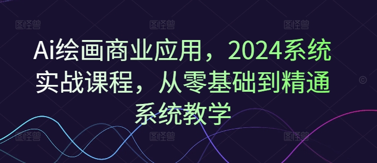 Ai绘画商业应用，2024系统实战课程，从零基础到精通系统教学_海蓝资源库