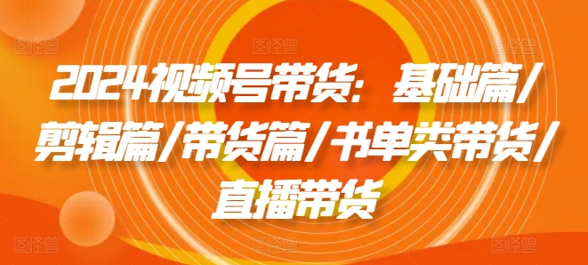 2024视频号带货：基础篇/剪辑篇/带货篇/书单类带货/直播带货_海蓝资源库