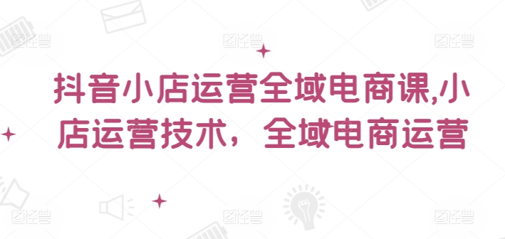 抖音小店运营全域电商课，​小店运营技术，全域电商运营_海蓝资源库