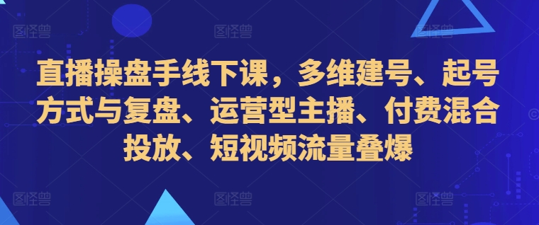 直播操盘手线下课，多维建号、起号方式与复盘、运营型主播、付费混合投放、短视频流量叠爆_海蓝资源库