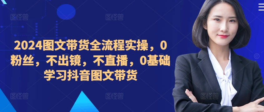 ​​​​​​2024图文带货全流程实操，0粉丝，不出镜，不直播，0基础学习抖音图文带货_海蓝资源库