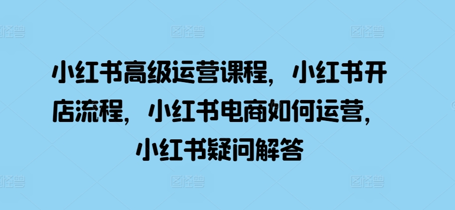 小红书高级运营课程，小红书开店流程，小红书电商如何运营，小红书疑问解答_海蓝资源库