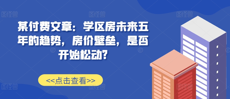 某付费文章：学区房未来五年的趋势，房价壁垒，是否开始松动?_海蓝资源库