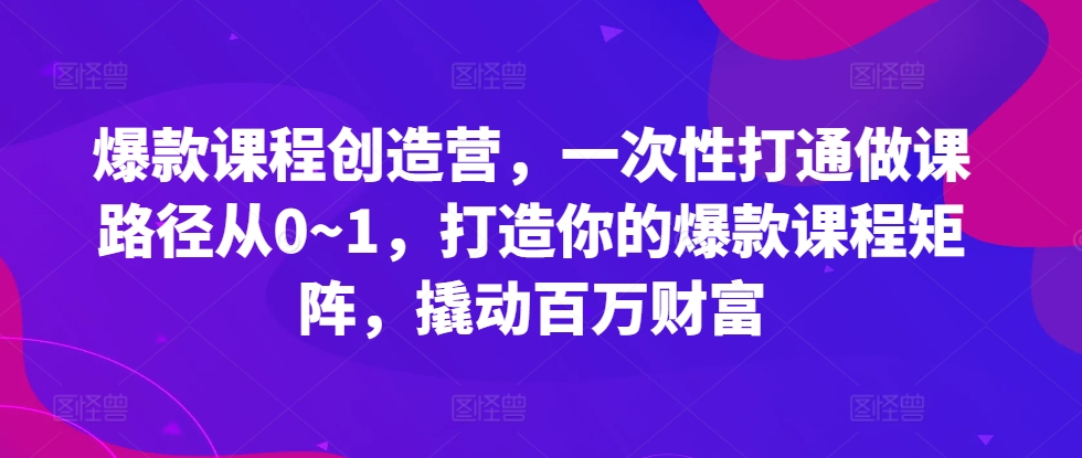 爆款课程创造营，​一次性打通做课路径从0~1，打造你的爆款课程矩阵，撬动百万财富_海蓝资源库