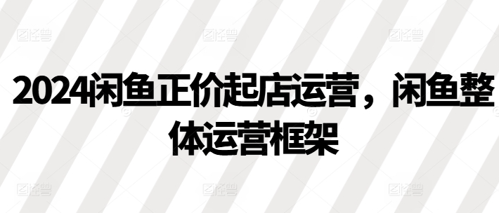 2024闲鱼正价起店运营，闲鱼整体运营框架_海蓝资源库