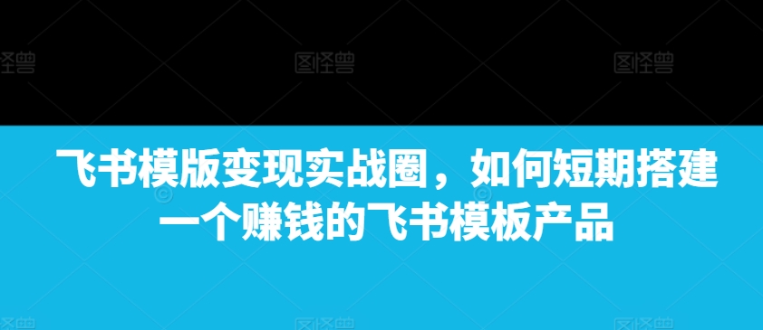 飞书模版变现实战圈，如何短期搭建一个赚钱的飞书模板产品_海蓝资源库