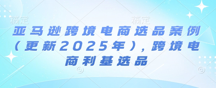 亚马逊跨境电商选品案例(更新2025年)，跨境电商利基选品——海蓝资源创业项目网-海蓝资源_海蓝资源库