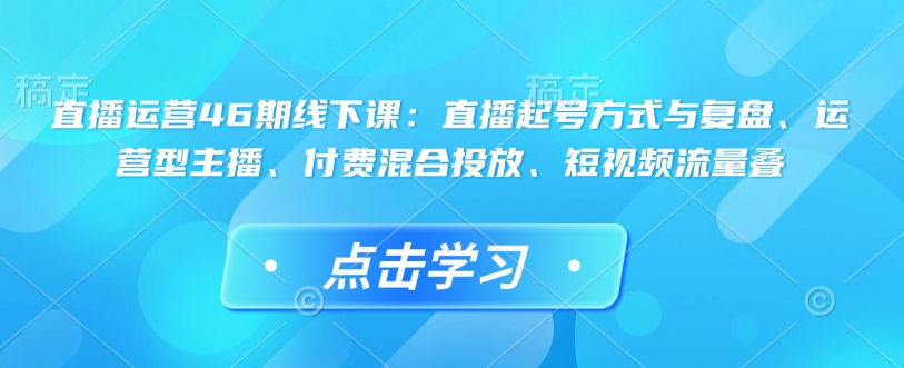 直播运营46期线下课：直播起号方式与复盘、运营型主播、付费混合投放、短视频流量叠——海蓝资源创业项目网-海蓝资源_海蓝资源库