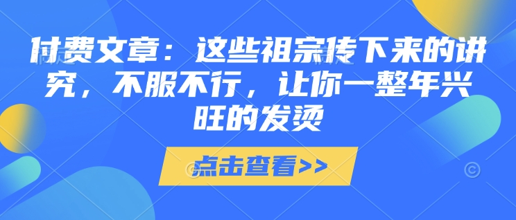 付费文章：这些祖宗传下来的讲究，不服不行，让你一整年兴旺的发烫!(全文收藏)——海蓝资源创业项目网-海蓝资源_海蓝资源库