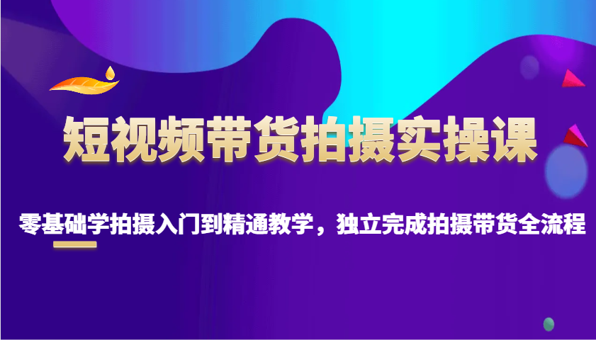 短视频带货拍摄实操课，零基础学拍摄入门到精通教学，独立完成拍摄带货全流程_海蓝资源创业网-海蓝资源_海蓝资源库